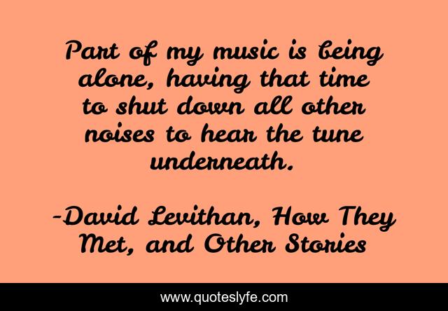 Part of my music is being alone, having that time to shut down all other noises to hear the tune underneath.