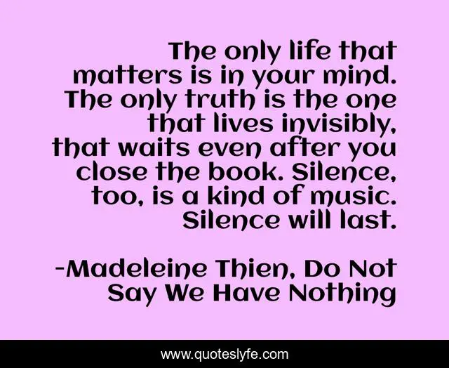 The only life that matters is in your mind. The only truth is the one that lives invisibly, that waits even after you close the book. Silence, too, is a kind of music. Silence will last.