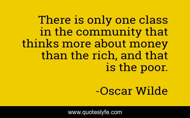 There is only one class in the community that thinks more about money than the rich, and that is the poor.