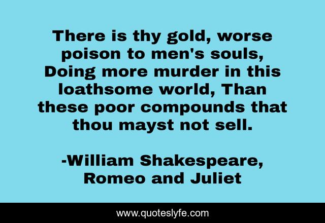 There is thy gold, worse poison to men's souls, Doing more murder in this loathsome world, Than these poor compounds that thou mayst not sell.