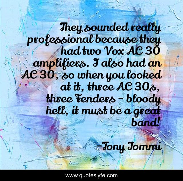 They sounded really professional because they had two Vox AC 30 amplifiers. I also had an AC 30, so when you looked at it, three AC 30s, three Fenders - bloody hell, it must be a great band!