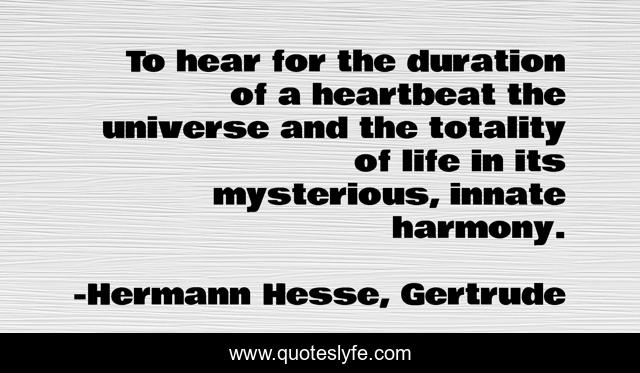 To hear for the duration of a heartbeat the universe and the totality of life in its mysterious, innate harmony.