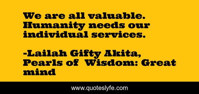 We are all valuable. Humanity needs our individual services.