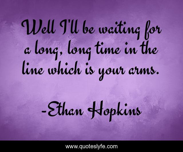 Well I'll be waiting for a long, long time in the line which is your arms.