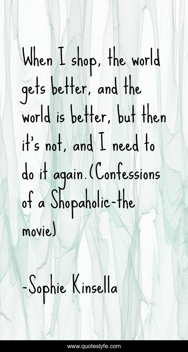 When I shop, the world gets better, and the world is better, but then it's not, and I need to do it again.(Confessions of a Shopaholic-the movie)