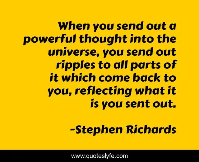 When you send out a powerful thought into the universe, you send out ripples to all parts of it which come back to you, reflecting what it is you sent out.