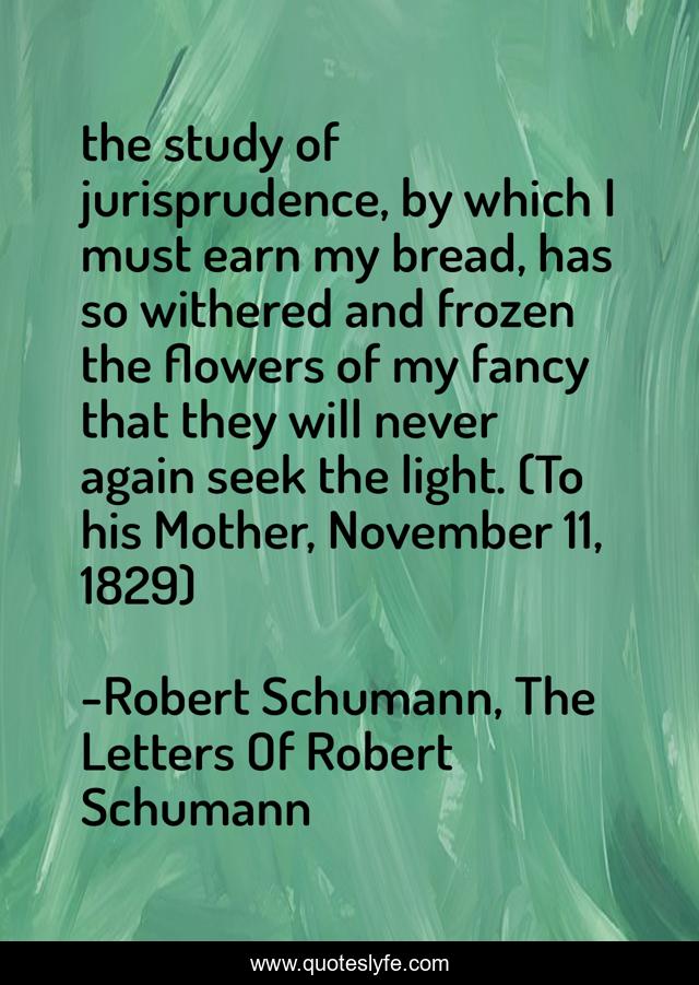 the study of jurisprudence, by which I must earn my bread, has so withered and frozen the flowers of my fancy that they will never again seek the light. (To his Mother, November 11, 1829)