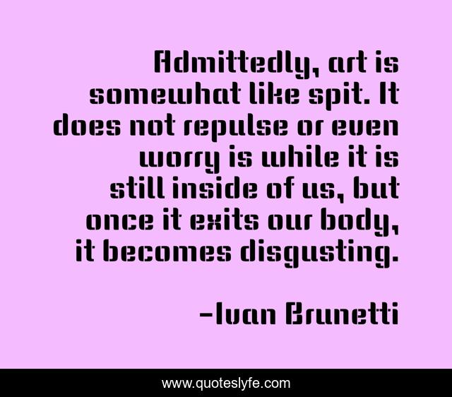 Admittedly, art is somewhat like spit. It does not repulse or even worry is while it is still inside of us, but once it exits our body, it becomes disgusting.