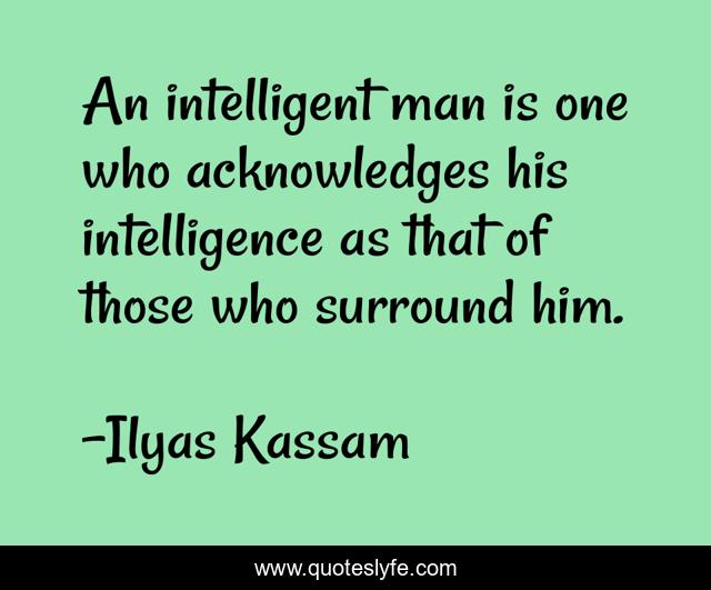 An intelligent man is one who acknowledges his intelligence as that of those who surround him.