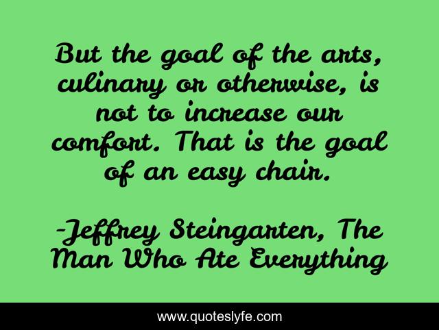 But the goal of the arts, culinary or otherwise, is not to increase our comfort. That is the goal of an easy chair.