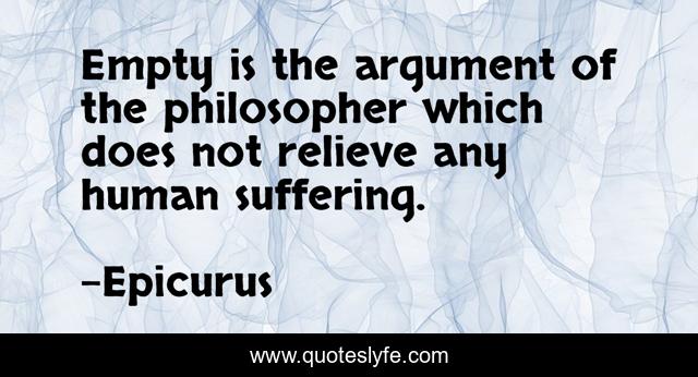 Empty is the argument of the philosopher which does not relieve any human suffering.