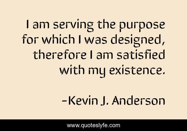 I am serving the purpose for which I was designed, therefore I am satisfied with my existence.