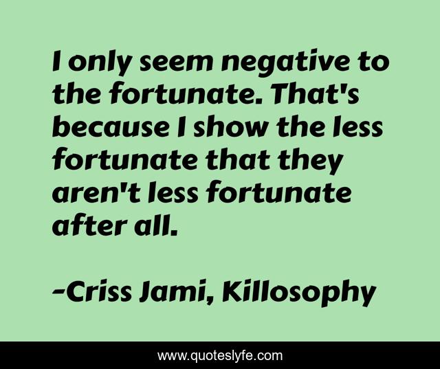 I only seem negative to the fortunate. That's because I show the less fortunate that they aren't less fortunate after all.