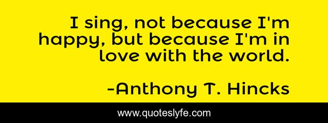 I sing, not because I'm happy, but because I'm in love with the world.