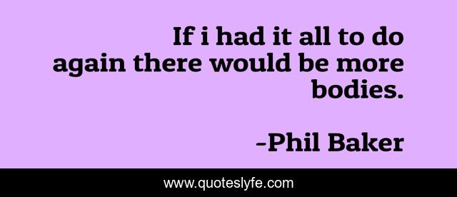 If i had it all to do again there would be more bodies.