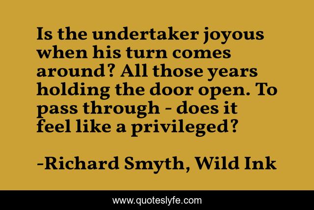 Is the undertaker joyous when his turn comes around? All those years holding the door open. To pass through - does it feel like a privileged?