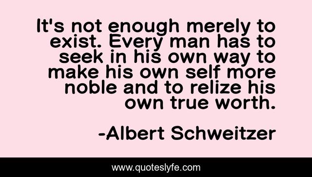 It's not enough merely to exist. Every man has to seek in his own way to make his own self more noble and to relize his own true worth.