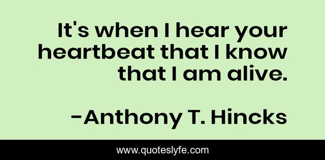 It's when I hear your heartbeat that I know that I am alive.
