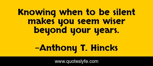 Knowing when to be silent makes you seem wiser beyond your years.