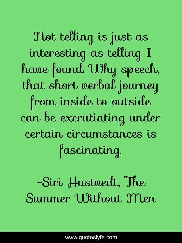 Not telling is just as interesting as telling I have found. Why speech, that short verbal journey from inside to outside can be excrutiating under certain circumstances is fascinating.