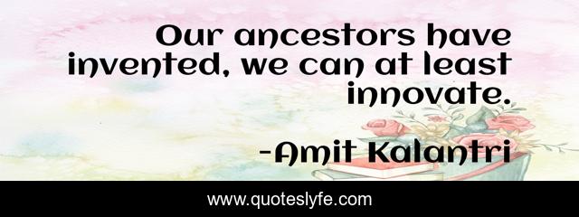 Our ancestors have invented, we can at least innovate.