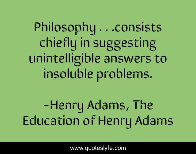 Philosophy . . .consists chiefly in suggesting unintelligible answers to insoluble problems.