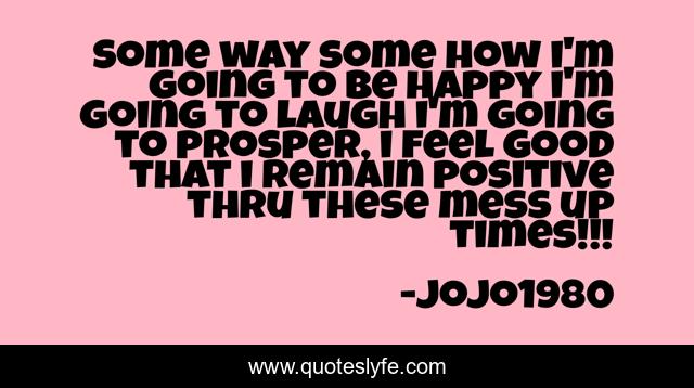 Some way some how i'm going to be happy i'm going to laugh i'm going to prosper, i feel good that i remain positive thru these mess up times!!!
