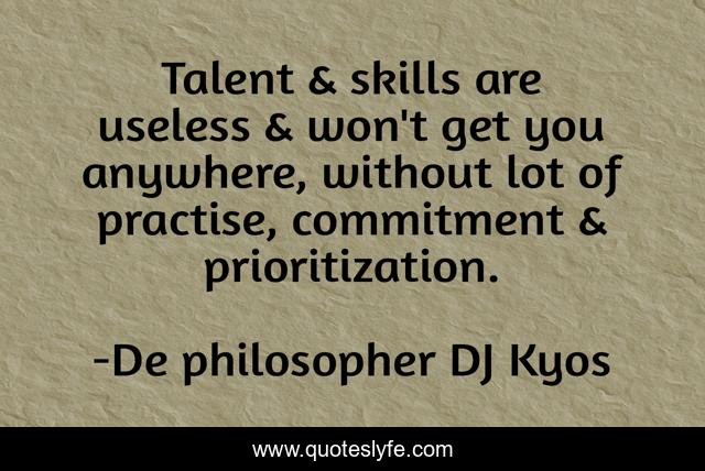 Talent & skills are useless & won't get you anywhere, without lot of practise, commitment & prioritization.