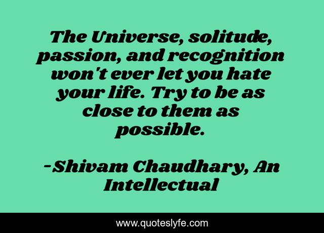 The Universe, solitude, passion, and recognition won't ever let you hate your life. Try to be as close to them as possible.