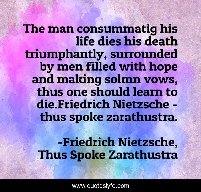 The man consummatig his life dies his death triumphantly, surrounded by men filled with hope and making solmn vows, thus one should learn to die.Friedrich Nietzsche - thus spoke zarathustra.