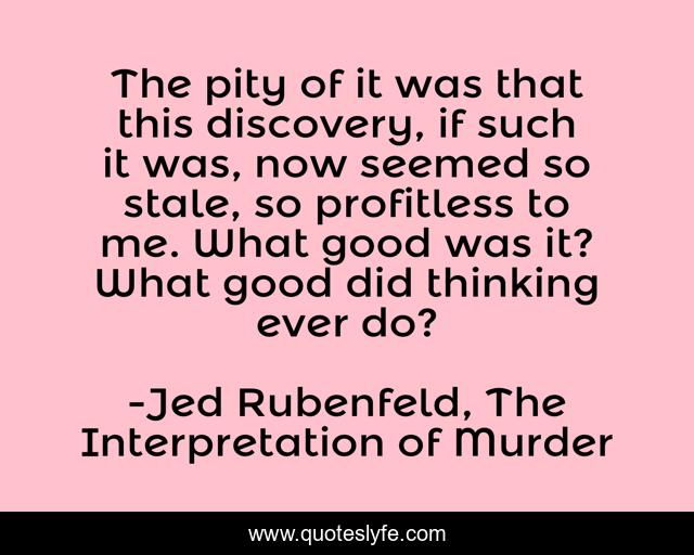 The pity of it was that this discovery, if such it was, now seemed so stale, so profitless to me. What good was it? What good did thinking ever do?