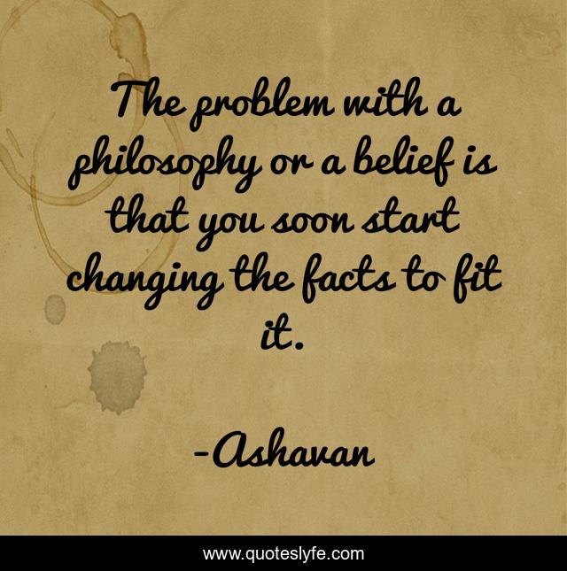 The problem with a philosophy or a belief is that you soon start changing the facts to fit it.