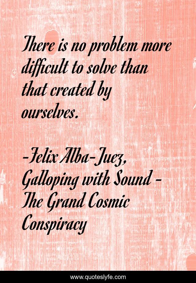 There is no problem more difficult to solve than that created by ourselves.