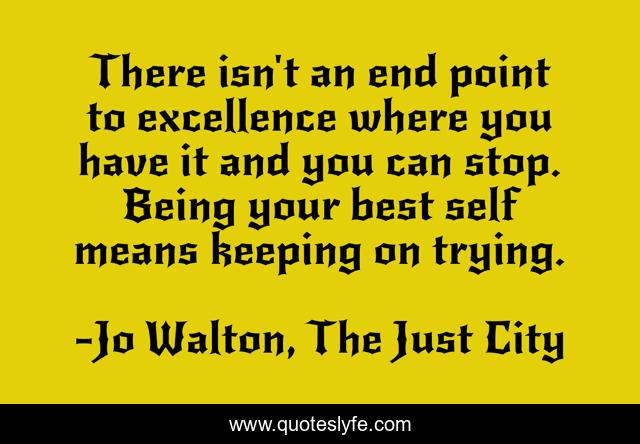 There isn't an end point to excellence where you have it and you can stop. Being your best self means keeping on trying.