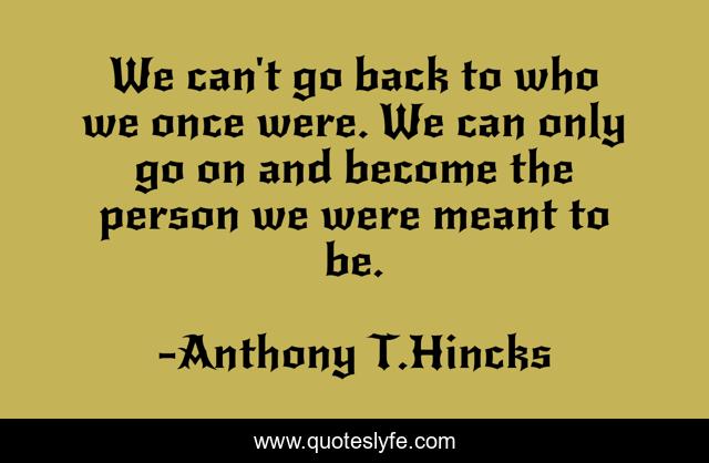 We can't go back to who we once were. We can only go on and become the person we were meant to be.