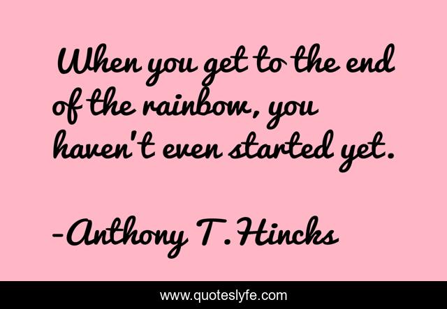 When you get to the end of the rainbow, you haven't even started yet.