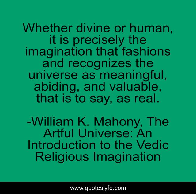 Whether divine or human, it is precisely the imagination that fashions and recognizes the universe as meaningful, abiding, and valuable, that is to say, as real.