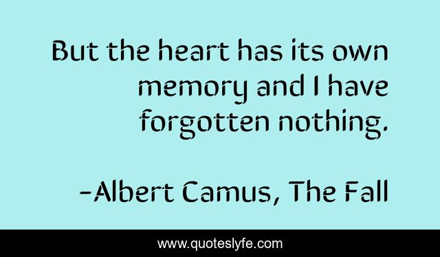 But the heart has its own memory and I have forgotten nothing.