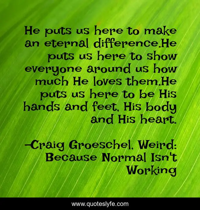He puts us here to make an eternal difference.He puts us here to show everyone around us how much He loves them.He puts us here to be His hands and feet, His body and His heart.