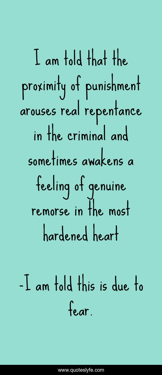 I am told that the proximity of punishment arouses real repentance in the criminal and sometimes awakens a feeling of genuine remorse in the most hardened heart