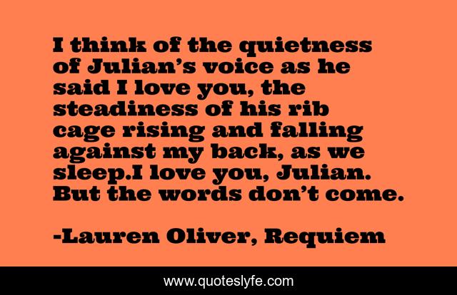 I think of the quietness of Julian’s voice as he said I love you, the steadiness of his rib cage rising and falling against my back, as we sleep.I love you, Julian. But the words don’t come.