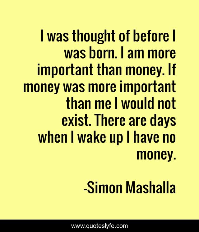 I was thought of before I was born. I am more important than money. If money was more important than me I would not exist. There are days when I wake up I have no money.