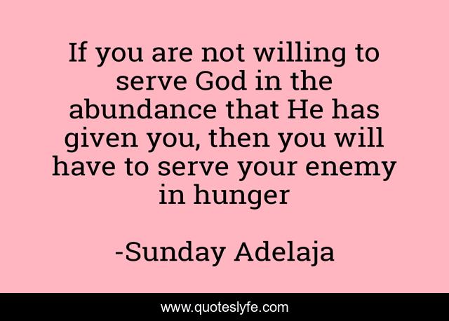 If you are not willing to serve God in the abundance that He has given you, then you will have to serve your enemy in hunger