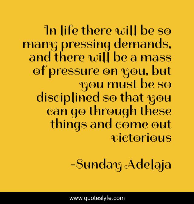 In life there will be so many pressing demands, and there will be a mass of pressure on you, but you must be so disciplined so that you can go through these things and come out victorious