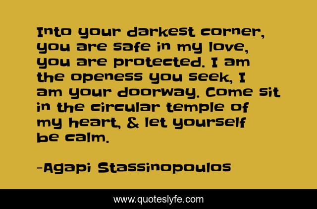 Into your darkest corner, you are safe in my love, you are protected. I am the openess you seek, I am your doorway. Come sit in the circular temple of my heart, & let yourself be calm.