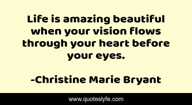 Life is amazing beautiful when your vision flows through your heart before your eyes.