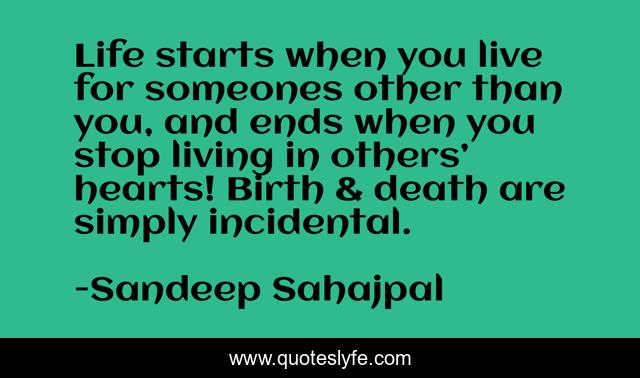Life starts when you live for someones other than you, and ends when you stop living in others’ hearts! Birth & death are simply incidental.