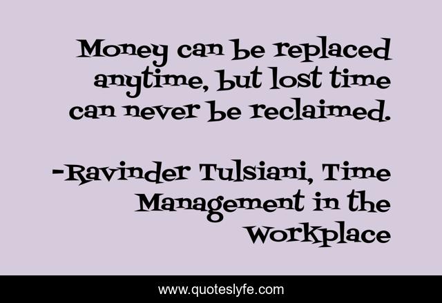 Money can be replaced anytime, but lost time can never be reclaimed.
