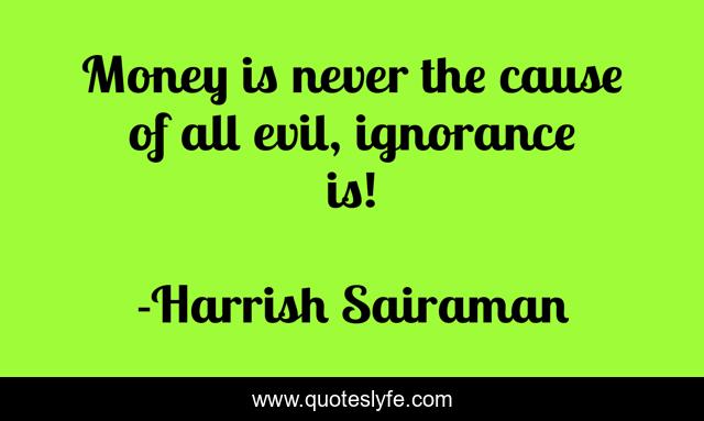 Money is never the cause of all evil, ignorance is!