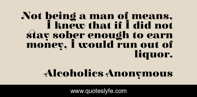 Not being a man of means, I knew that if I did not stay sober enough to earn money, I would run out of liquor.